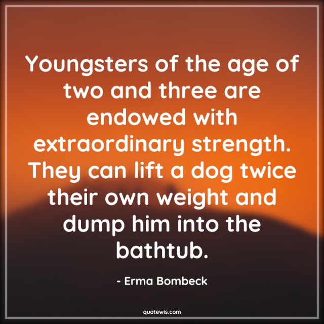 Youngsters of the age of two and three are endowed with extraordinary strength. They can lift a dog twice their own weight and dump him into the bathtub.
