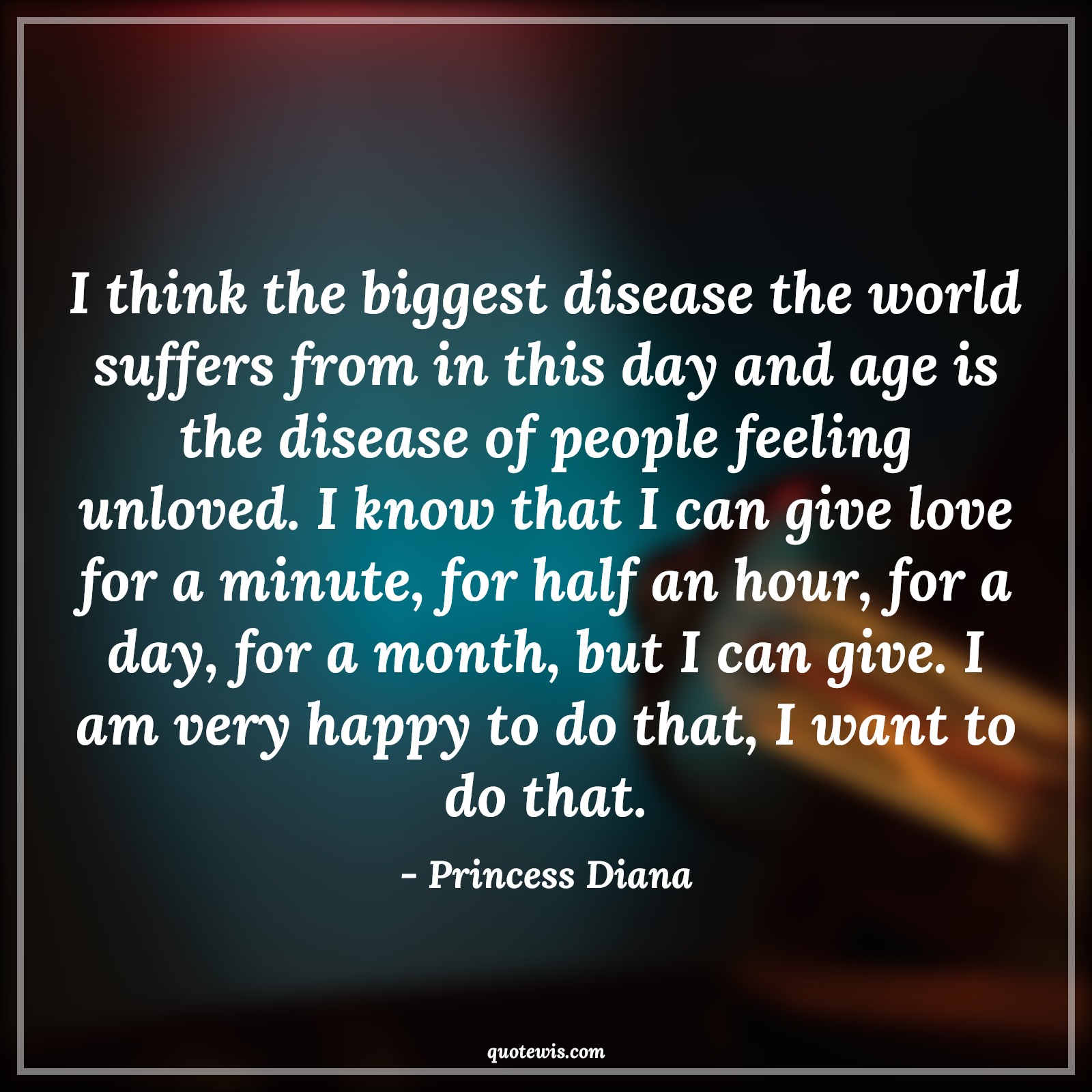 I think the biggest disease the world suffers from in this day and age is the disease of people feeling unloved. I know that I can give love for a minute, for half an hour, for a day, for a month, but I can give. I am very happy to do that, I want to do that. - Princess Diana Quotes |  Age Quotes,