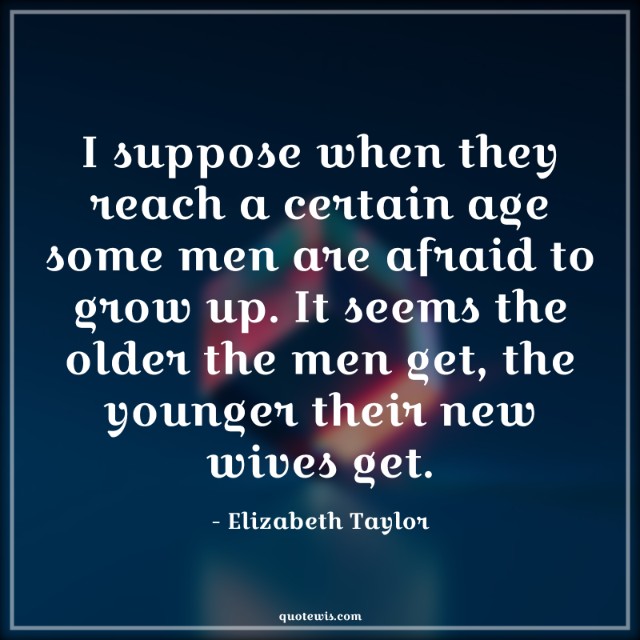 I suppose when they reach a certain age some men are afraid to grow up. It seems the older the men get, the younger their new wives get.