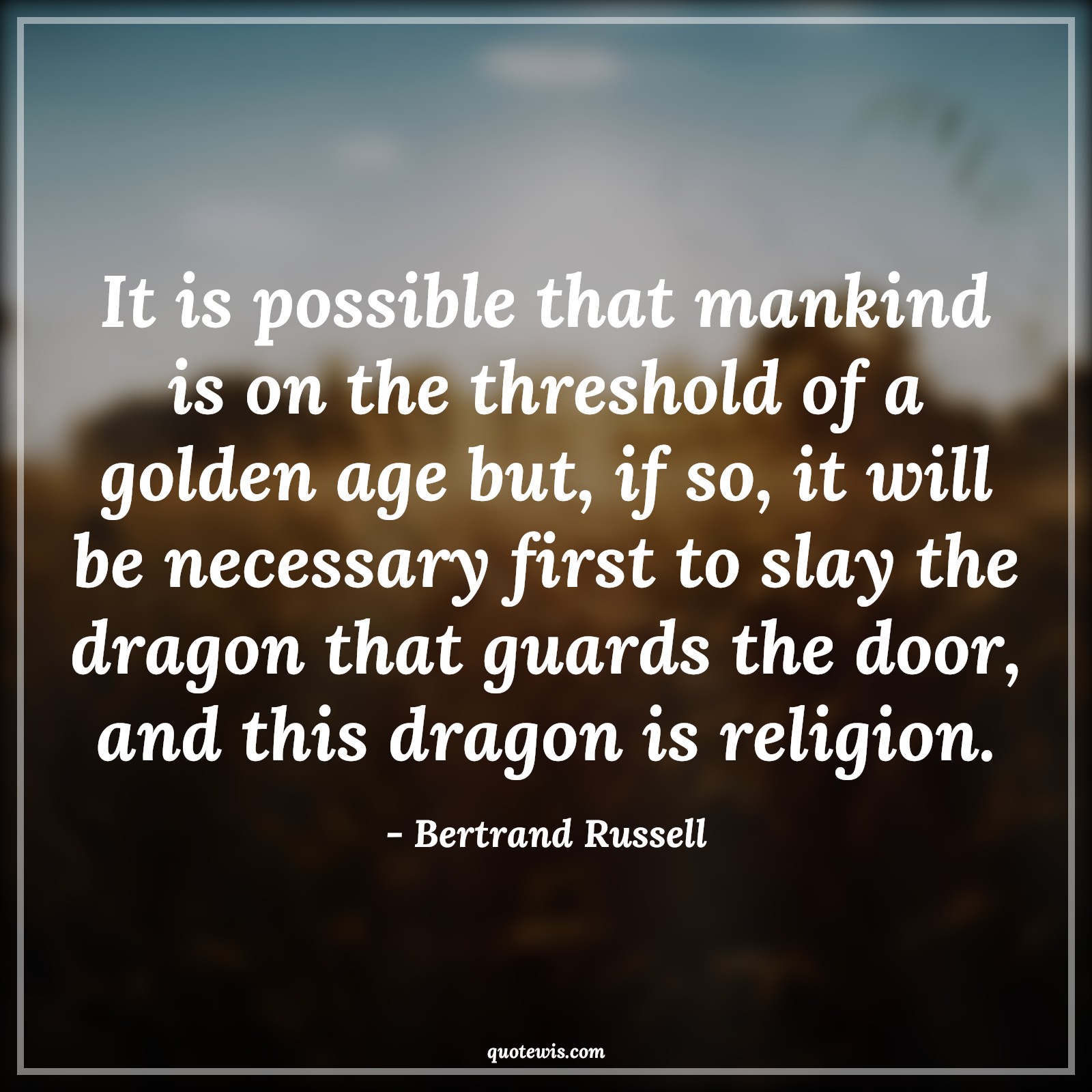 It is possible that mankind is on the threshold of a golden age but, if so, it will be necessary first to slay the dragon that guards the door, and this dragon is religion. - Bertrand Russell Quotes |  Age Quotes,