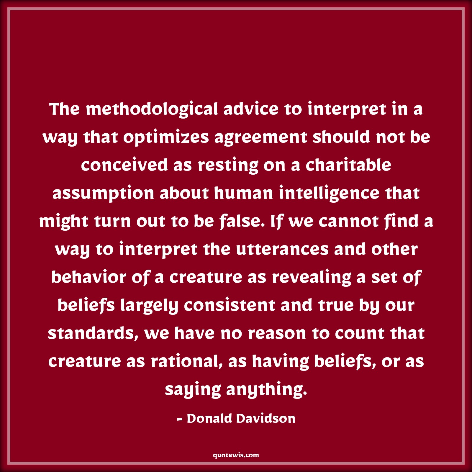 The methodological advice to interpret in a way that optimizes agreement should not be conceived as resting on a charitable assumption about human intelligence that might turn out to be false. If we cannot find a way to interpret the utterances and other behavior of a creature as revealing a set of beliefs largely consistent and true by our standards, we have no reason to count that creature as rational, as having beliefs, or as saying anything. - Donald Davidson Quotes |  Advice Quotes,