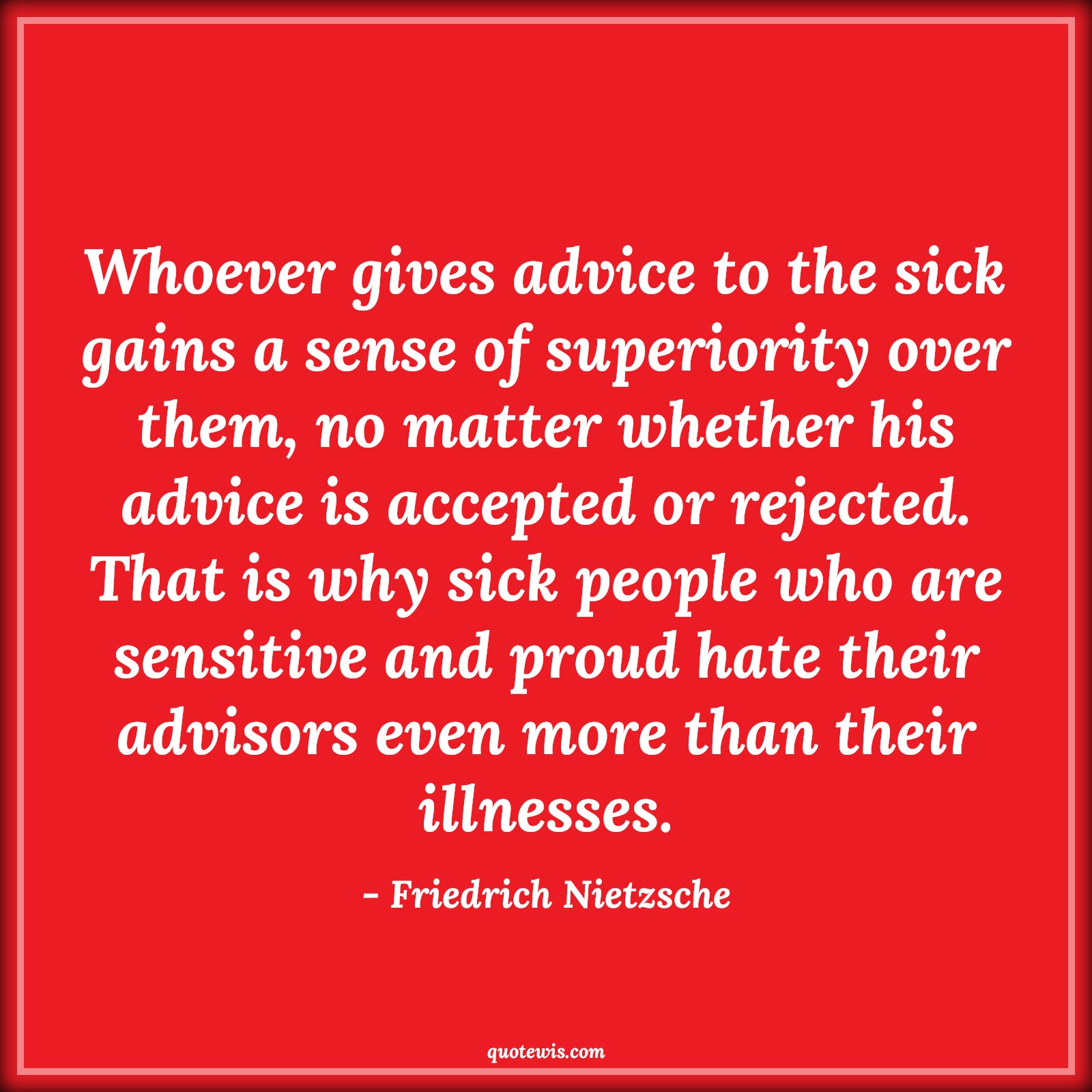 Whoever gives advice to the sick gains a sense of superiority over them, no matter whether his advice is accepted or rejected. That is why sick people who are sensitive and proud hate their advisors even more than their illnesses. - Friedrich Nietzsche Quotes |  Advice Quotes,