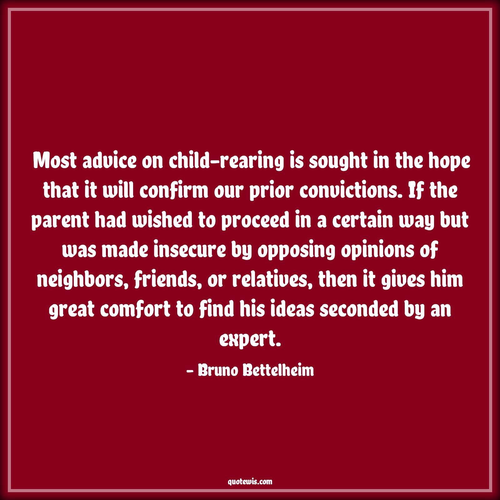 Most advice on child-rearing is sought in the hope that it will confirm our prior convictions. If the parent had wished to proceed in a certain way but was made insecure by opposing opinions of neighbors, friends, or relatives, then it gives him great comfort to find his ideas seconded by an expert. - Bruno Bettelheim Quotes |  Advice Quotes,