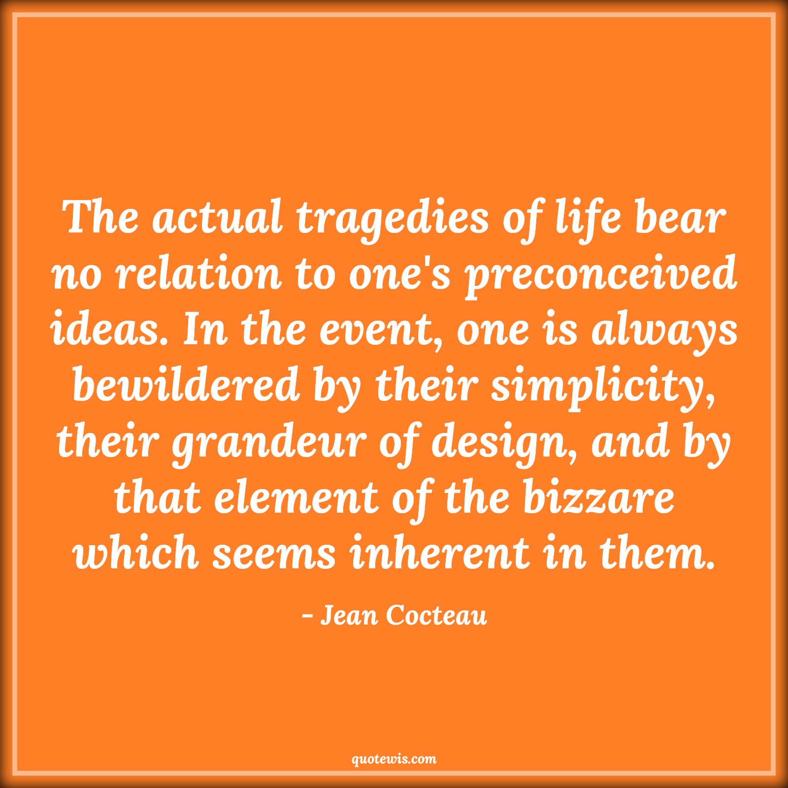 The actual tragedies of life bear no relation to one's preconceived ideas. In the event, one is always bewildered by their simplicity, their grandeur of design, and by that element of the bizzare which seems inherent in them. - Jean Cocteau Quotes |  Adversity Quotes,