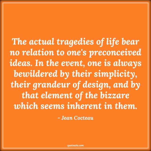 The actual tragedies of life bear no relation to one's preconceived ideas. In the event, one is always bewildered by their simplicity, their grandeur of design, and by that element of the bizzare which seems inherent in them.