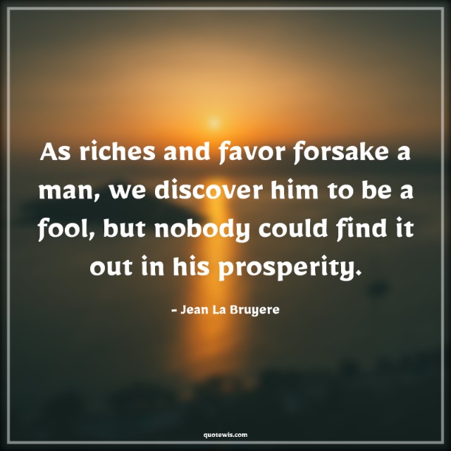 As riches and favor forsake a man, we discover him to be a fool, but nobody could find it out in his prosperity.