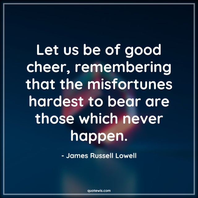 Let us be of good cheer, remembering that the misfortunes hardest to bear are those which never happen.