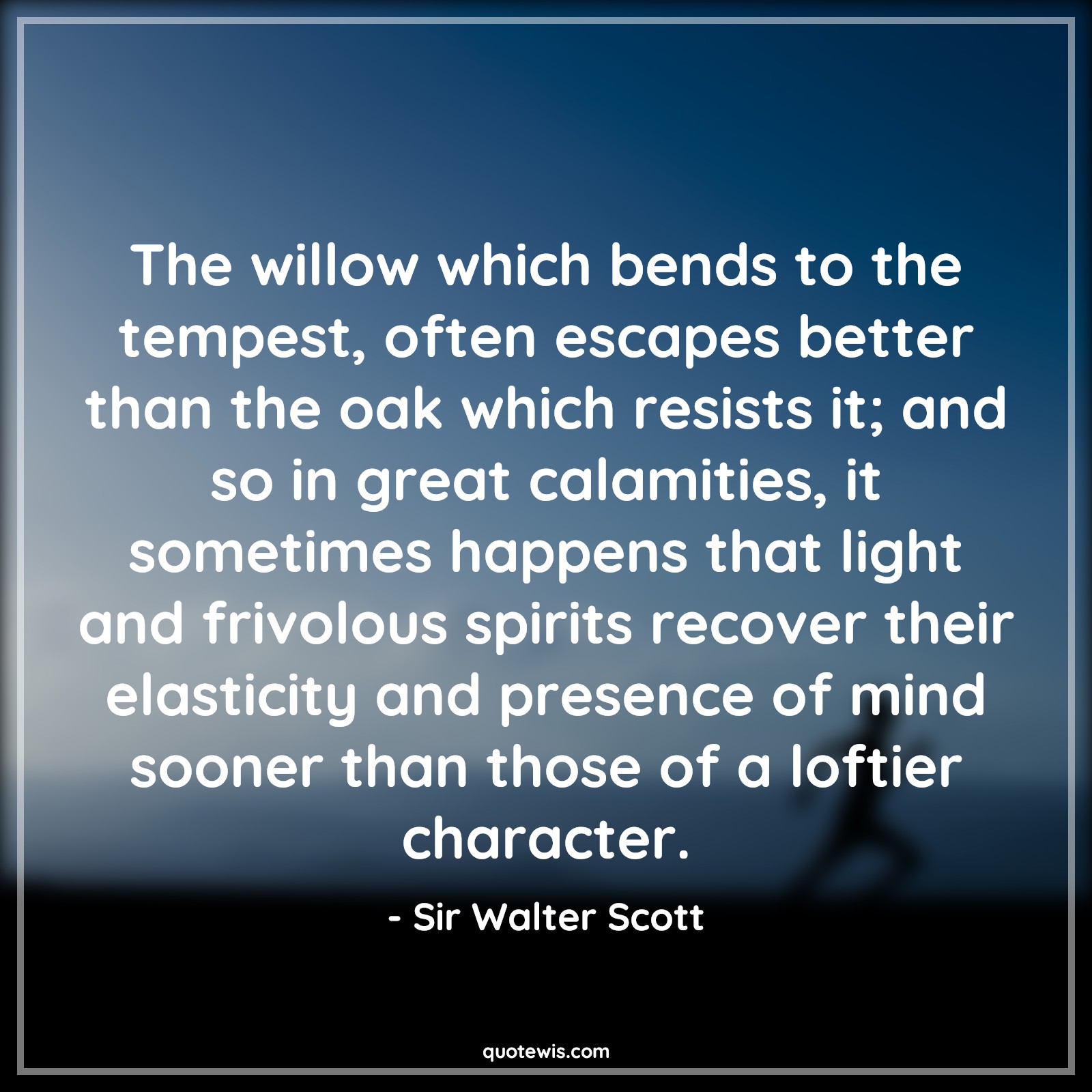The willow which bends to the tempest, often escapes better than the oak which resists it; and so in great calamities, it sometimes happens that light and frivolous spirits recover their elasticity and presence of mind sooner than those of a loftier character. - Sir Walter Scott Quotes |  Adversity Quotes,