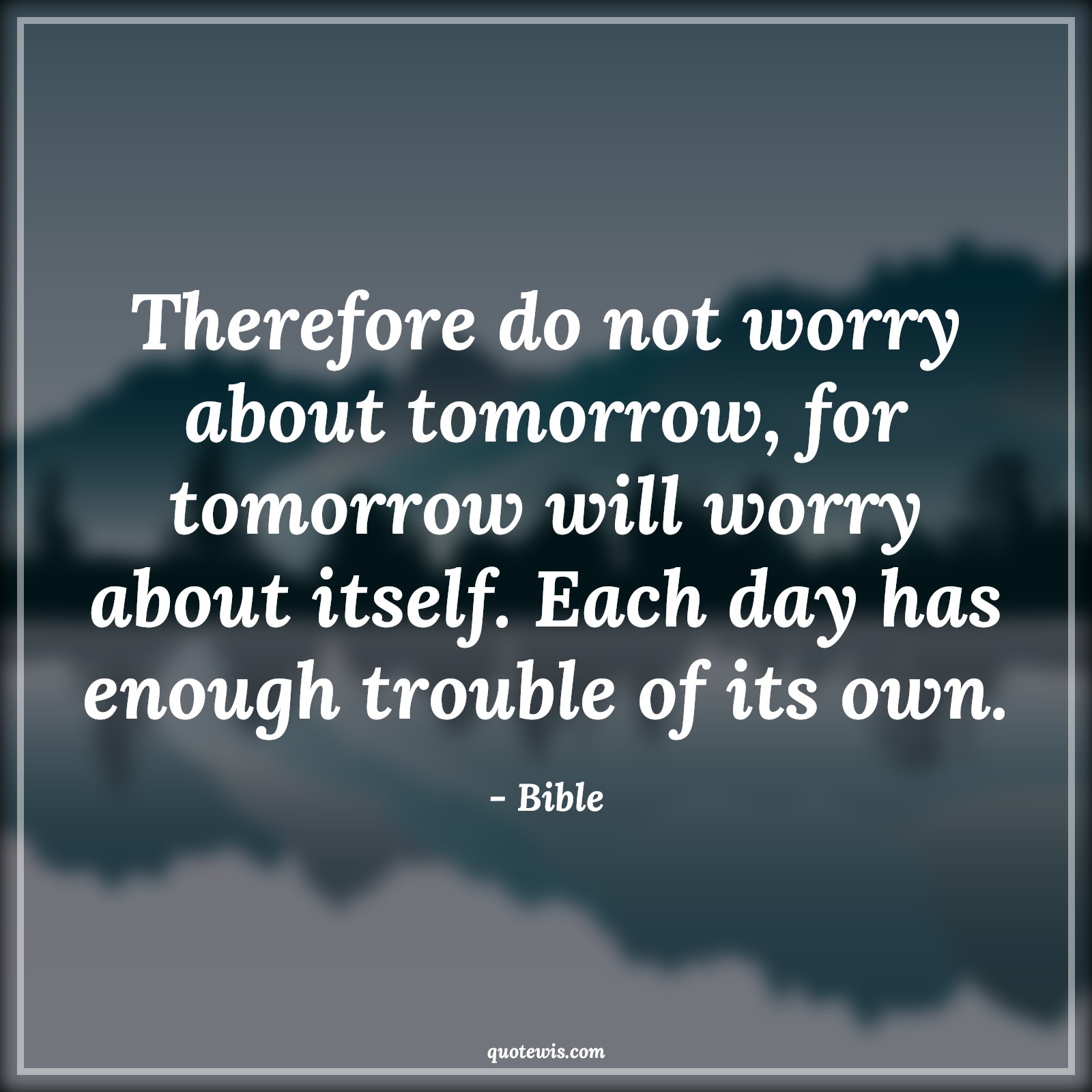 Therefore do not worry about tomorrow, for tomorrow will worry about itself. Each day has enough trouble of its own. - Bible Quotes |  Adversity Quotes,