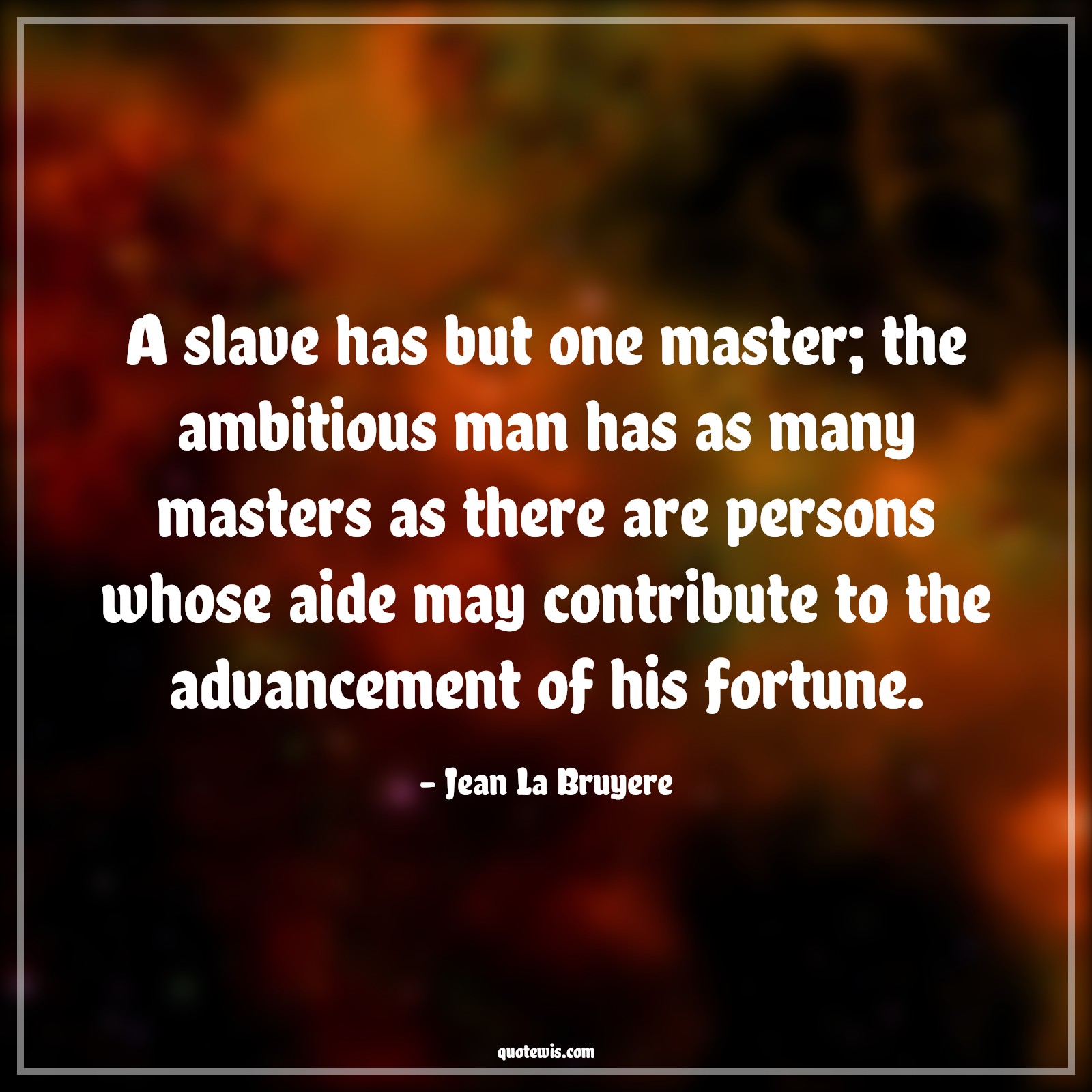 A slave has but one master; the ambitious man has as many masters as there are persons whose aide may contribute to the advancement of his fortune. - Jean La Bruyere Quotes |  Ambition Quotes,