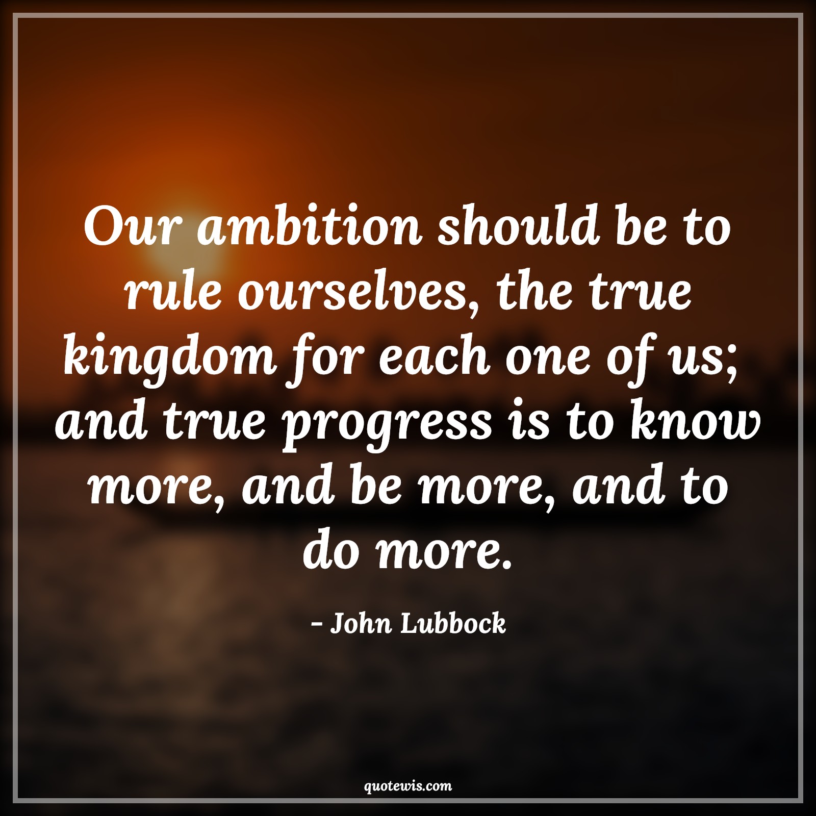Our ambition should be to rule ourselves, the true kingdom for each one of us;  and true progress is to know more, and be more, and to do more. - John Lubbock Quotes |  Ambition Quotes,
