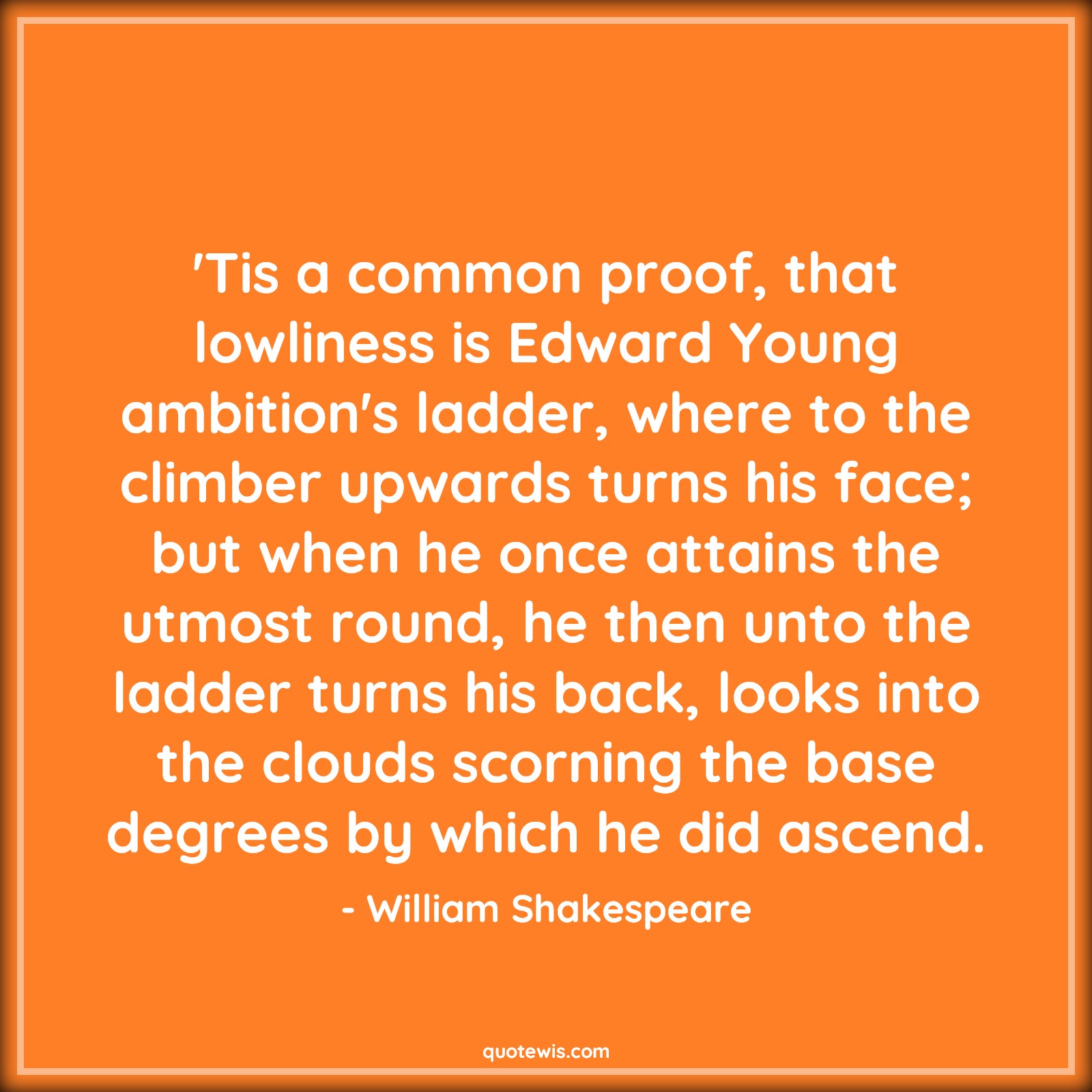 'Tis a common proof, that lowliness is Edward Young ambition's ladder, where to the climber upwards turns his face; but when he once attains the utmost round, he then unto the ladder turns his back, looks into the clouds scorning the base degrees by which he did ascend. - William Shakespeare Quotes |  Ambition Quotes,