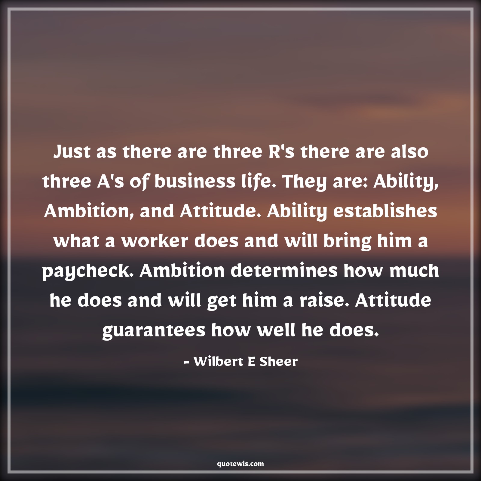 Just as there are three R's there are also three A's of business life. They are: Ability, Ambition, and Attitude. Ability establishes what a worker does and will bring him a paycheck. Ambition determines how much he does and will get him a raise. Attitude guarantees how well he does. - Wilbert E Sheer Quotes |  Ambition Quotes,