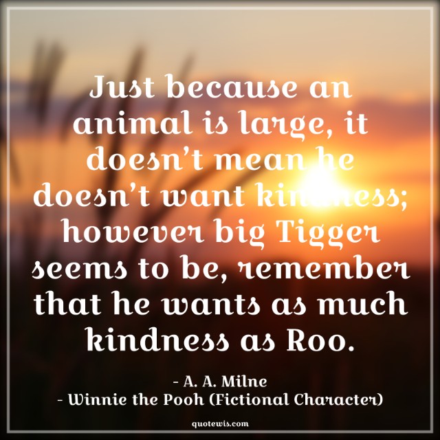 Just because an animal is large, it doesn’t mean he doesn’t want kindness; however big Tigger seems to be, remember that he wants as much kindness as Roo.