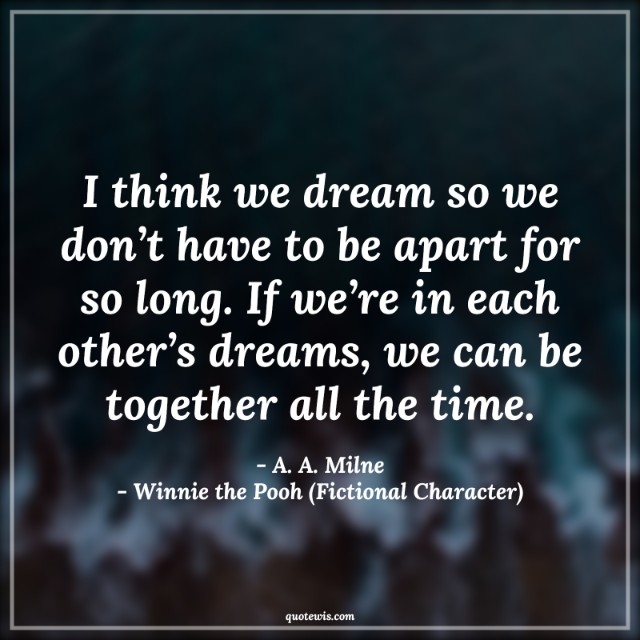 I think we dream so we don’t have to be apart for so long. If we’re in each other’s dreams, we can be together all the time.