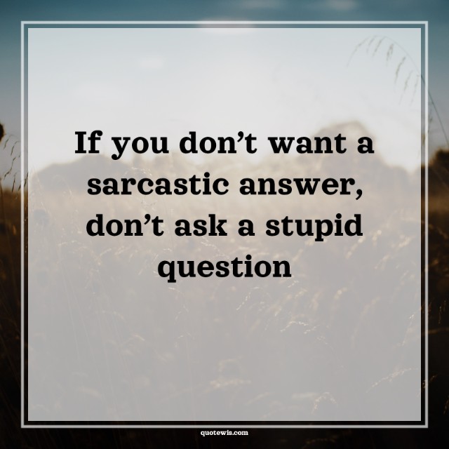 If you don’t want a sarcastic answer, don’t ask a stupid question