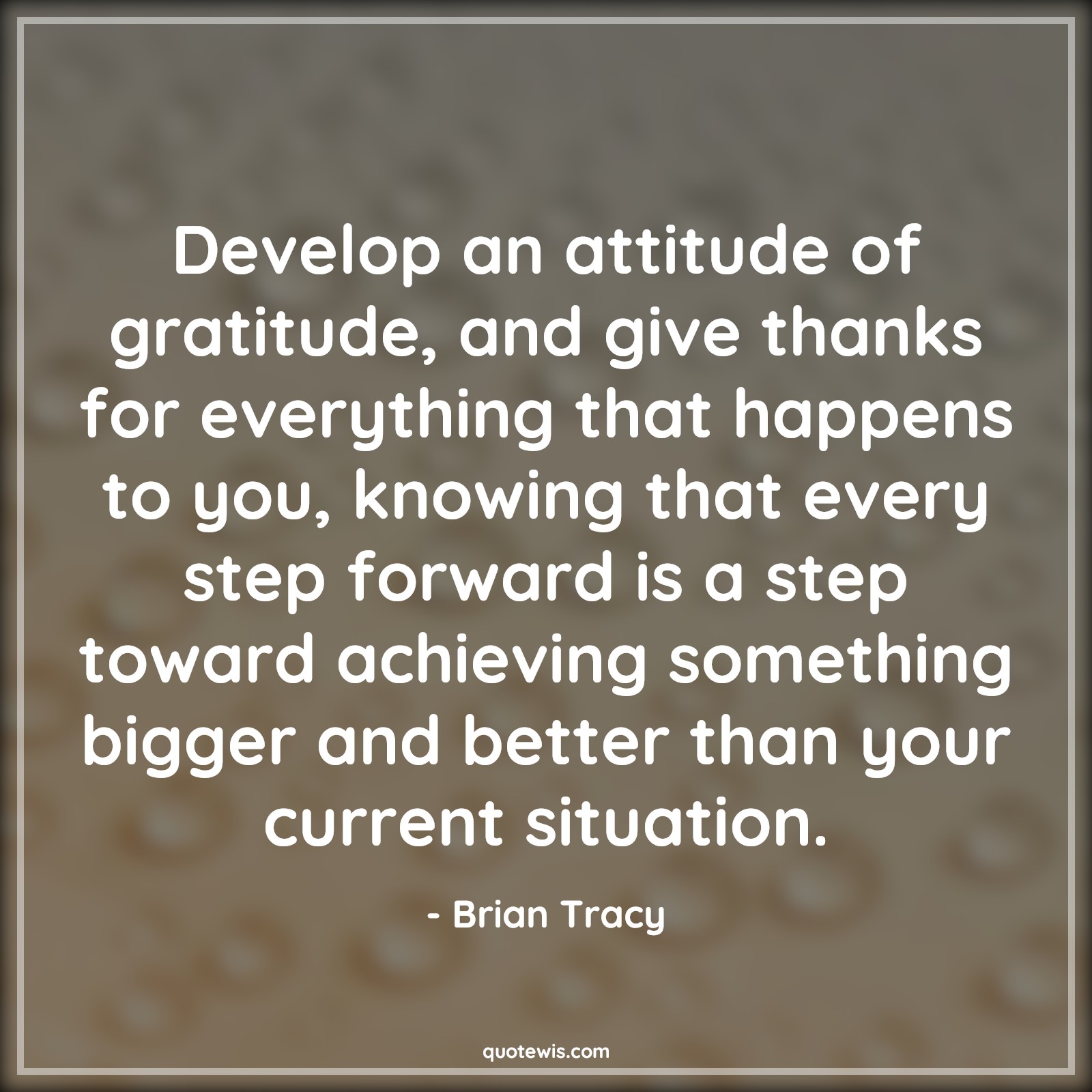 Develop an attitude of gratitude, and give thanks for everything that happens to you, knowing that every step forward is a step toward achieving something bigger and better than your current situation. - Brian Tracy Quotes |  Attitude Quotes,