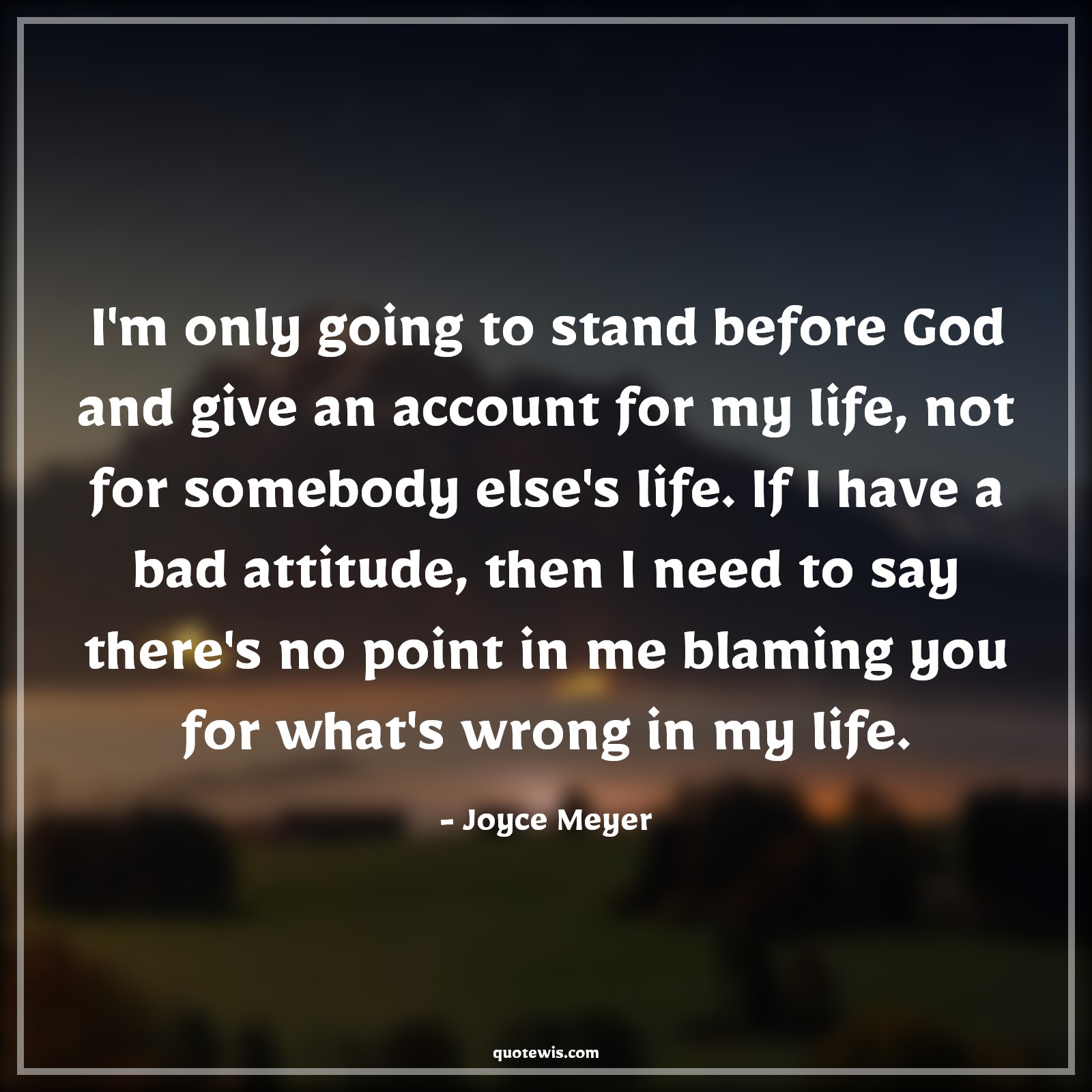I'm only going to stand before God and give an account for my life, not for somebody else's life. If I have a bad attitude, then I need to say there's no point in me blaming you for what's wrong in my life. - Joyce Meyer Quotes |  Attitude Quotes,