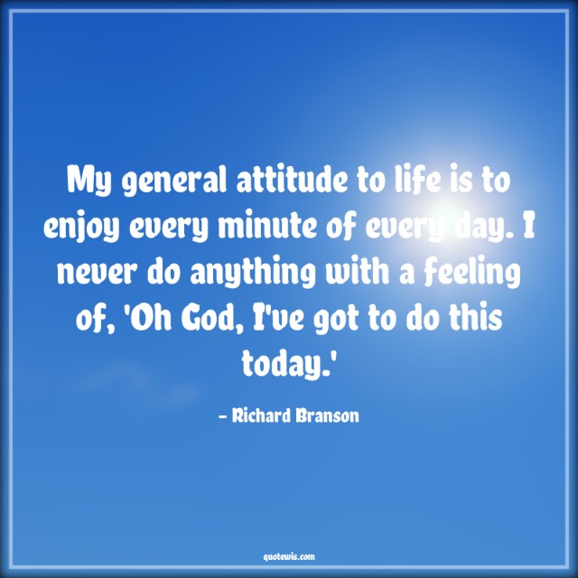 My general attitude to life is to enjoy every minute of every day. I never do anything with a feeling of, 'Oh God, I've got to do this today.'