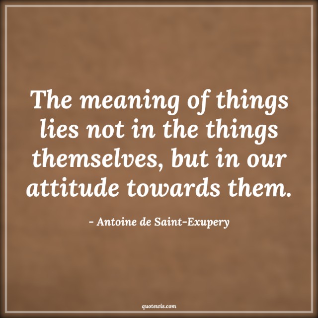 The meaning of things lies not in the things themselves, but in our attitude towards them.