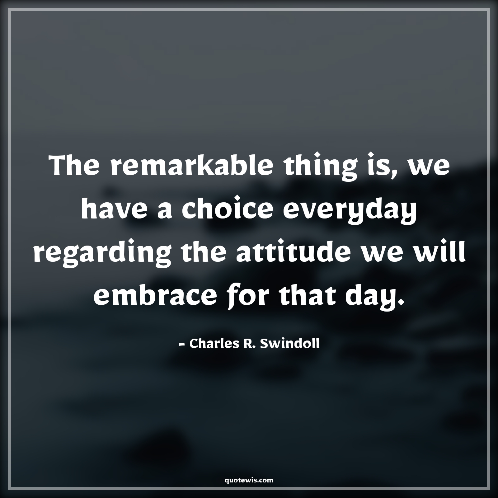 The remarkable thing is, we have a choice everyday regarding the attitude we will embrace for that day. - Charles R. Swindoll Quotes |  Attitude Quotes,