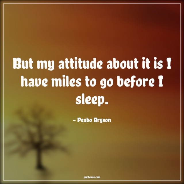 But my attitude about it is I have miles to go before I sleep.