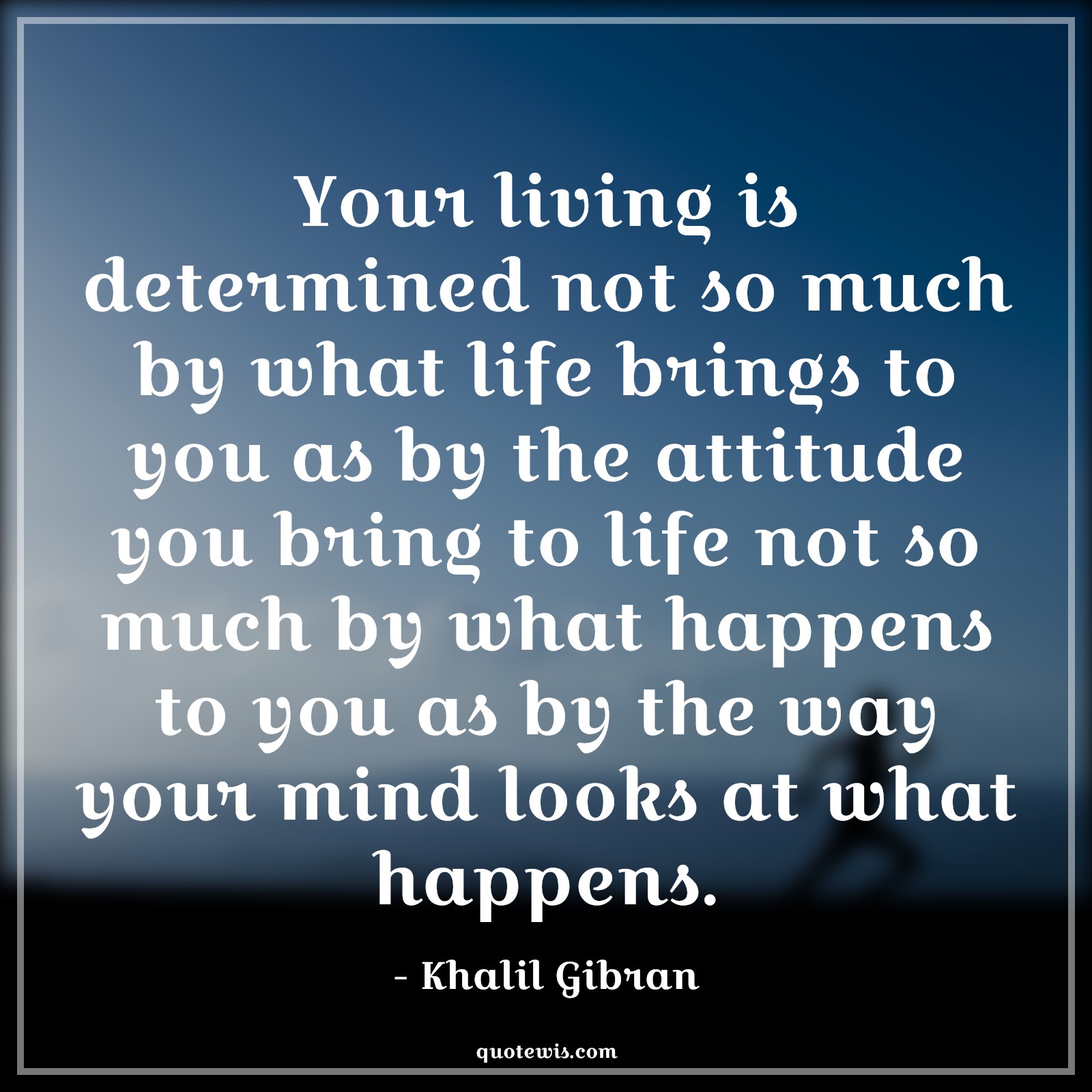 Your living is determined not so much by what life brings to you as by the attitude you bring to life not so much by what happens to you as by the way your mind looks at what happens. - Khalil Gibran Quotes |  Attitude Quotes,