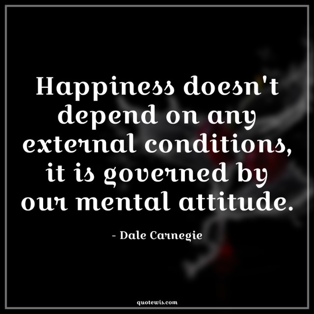 Happiness doesn't depend on any external conditions, it is governed by our mental attitude.