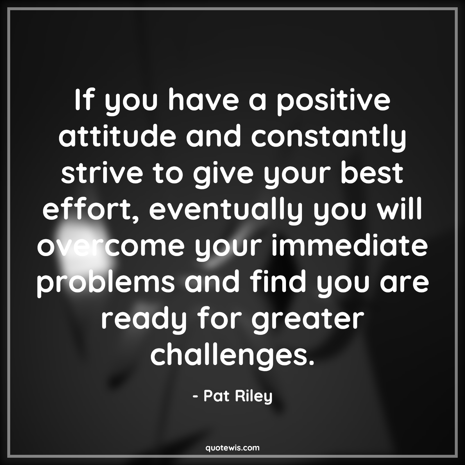 If you have a positive attitude and constantly strive to give your best effort, eventually you will overcome your immediate problems and find you are ready for greater challenges. - Pat Riley Quotes |  Attitude Quotes,