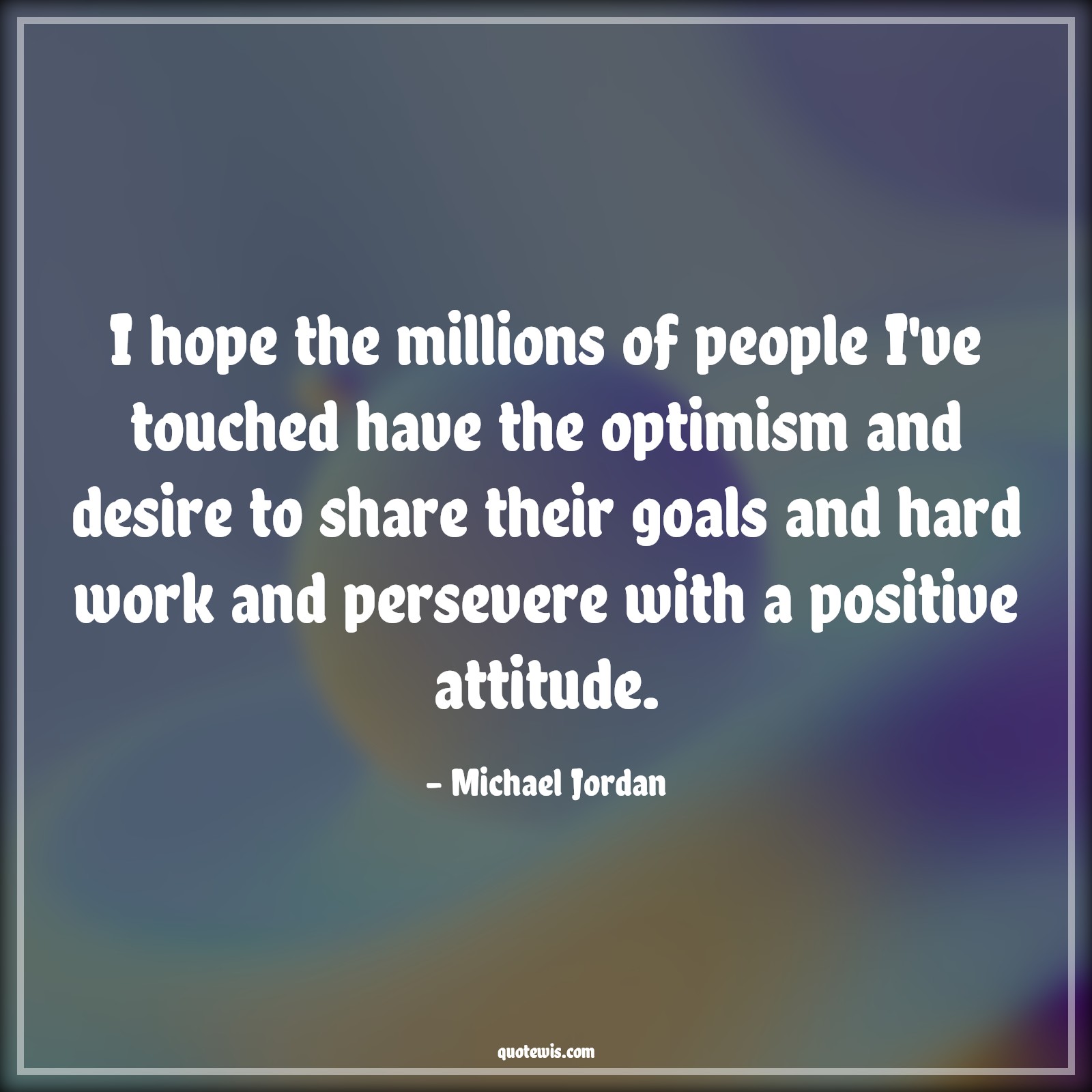 I hope the millions of people I've touched have the optimism and desire to share their goals and hard work and persevere with a positive attitude. - Michael Jordan Quotes |  Attitude Quotes,