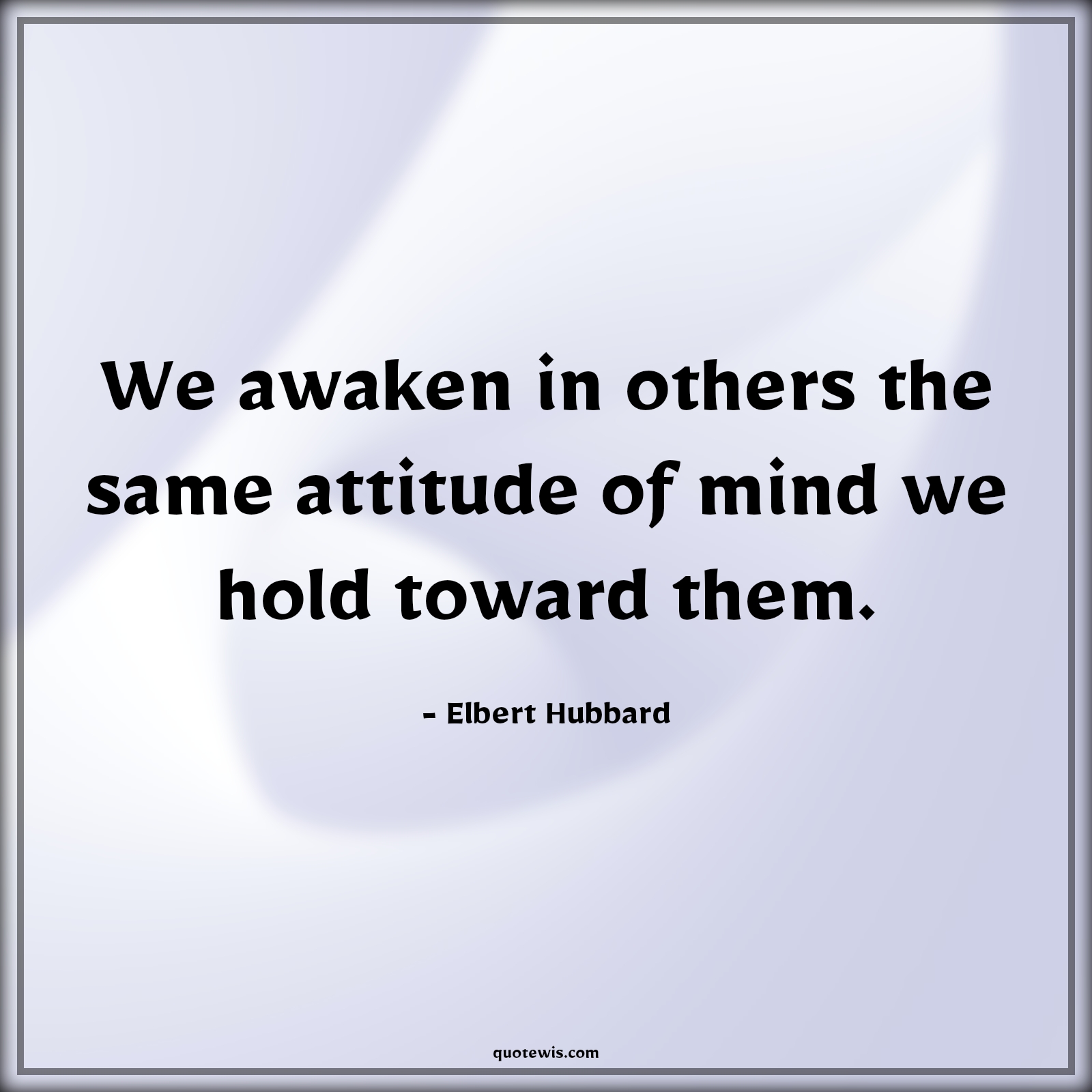 We awaken in others the same attitude of mind we hold toward them. - Elbert Hubbard Quotes |  Attitude Quotes,