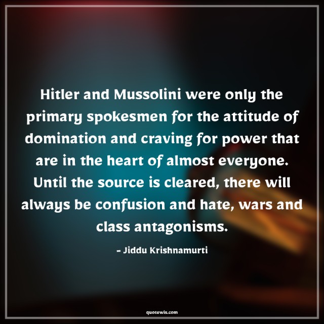 Hitler and Mussolini were only the primary spokesmen for the attitude of domination and craving for power that are in the heart of almost everyone. Until the source is cleared, there will always be confusion and hate, wars and class antagonisms.