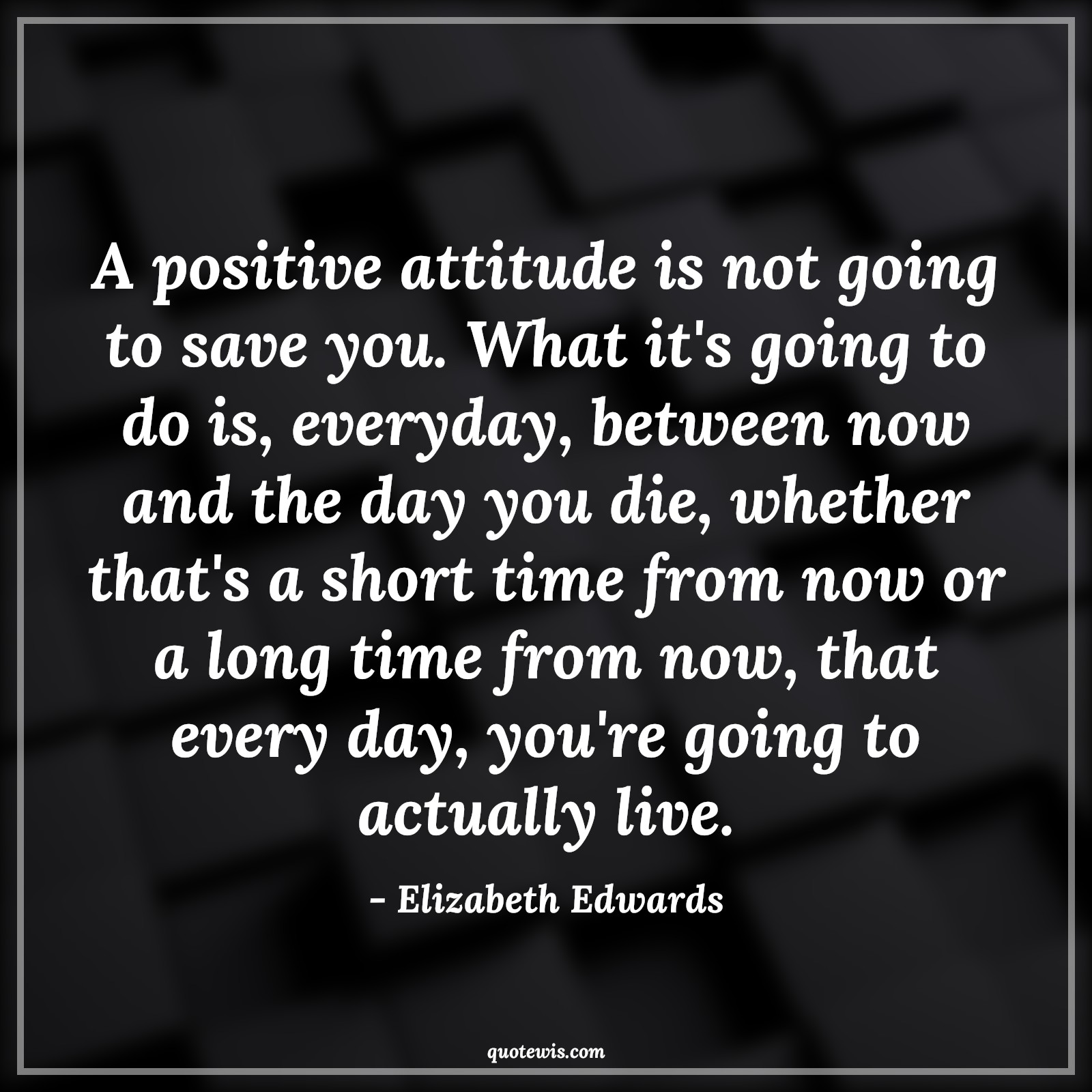 A positive attitude is not going to save you. What it's going to do is, everyday, between now and the day you die, whether that's a short time from now or a long time from now, that every day, you're going to actually live. - Elizabeth Edwards Quotes |  Attitude Quotes,