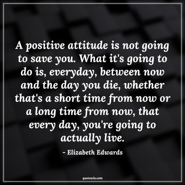 A positive attitude is not going to save you. What it's going to do is, everyday, between now and the day you die, whether that's a short time from now or a long time from now, that every day, you're going to actually live.