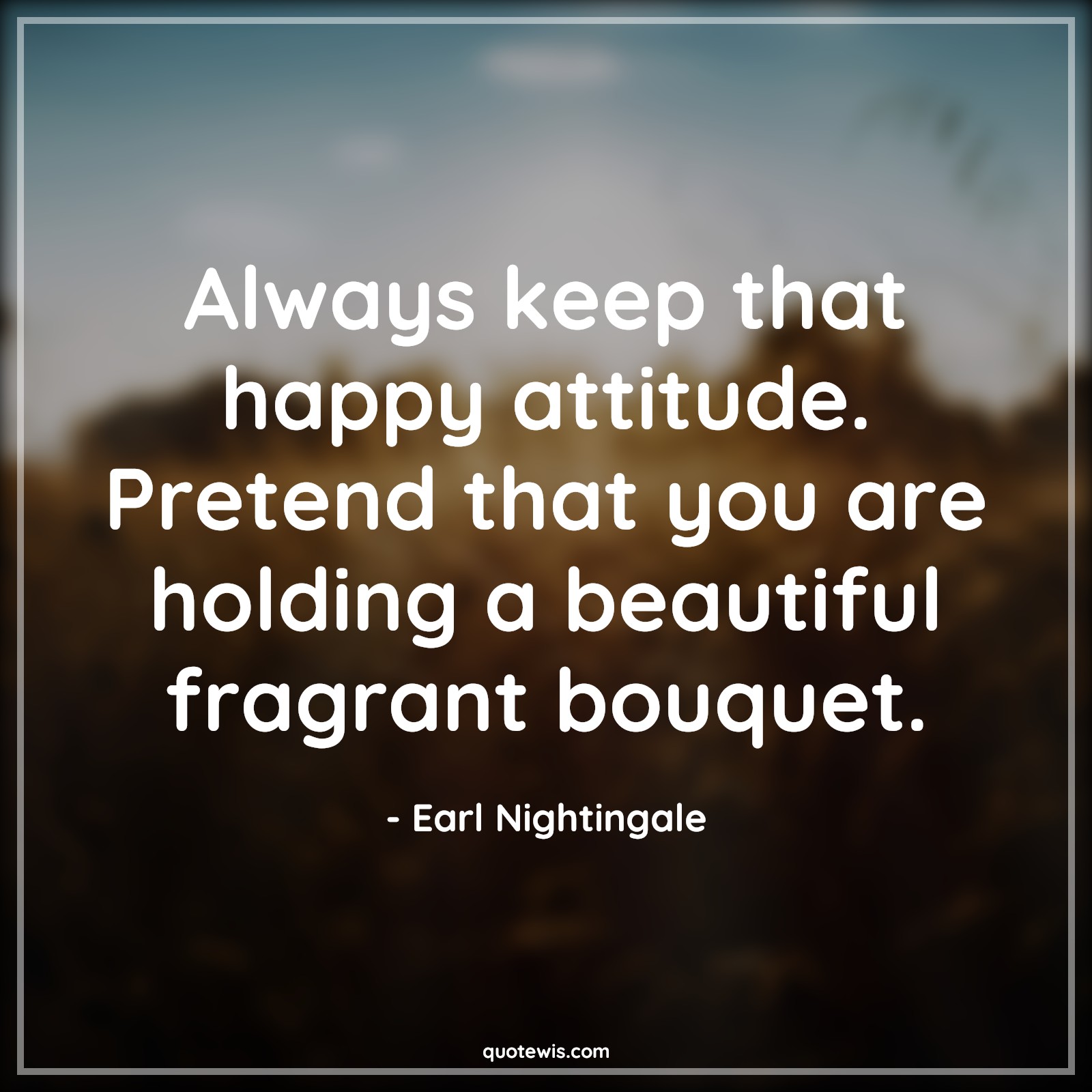 Always keep that happy attitude. Pretend that you are holding a beautiful fragrant bouquet. - Earl Nightingale Quotes |  Attitude Quotes,