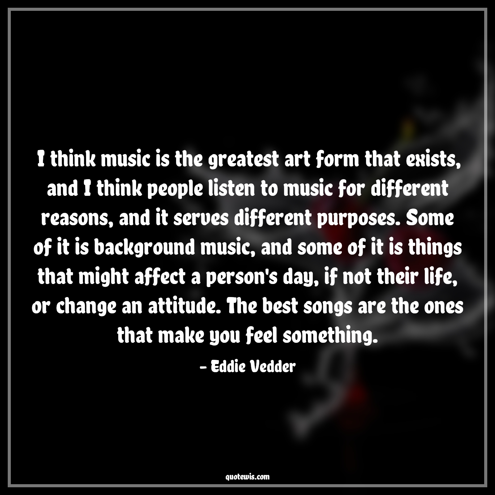 I think music is the greatest art form that exists, and I think people listen to music for different reasons, and it serves different purposes. Some of it is background music, and some of it is things that might affect a person's day, if not their life, or change an attitude. The best songs are the ones that make you feel something. - Eddie Vedder Quotes |  Attitude Quotes,