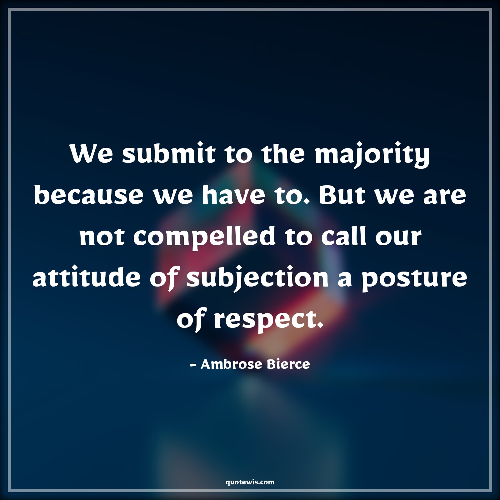 We submit to the majority because we have to. But we are not compelled to call our attitude of subjection a posture of respect. - Ambrose Bierce Quotes |  Attitude Quotes,