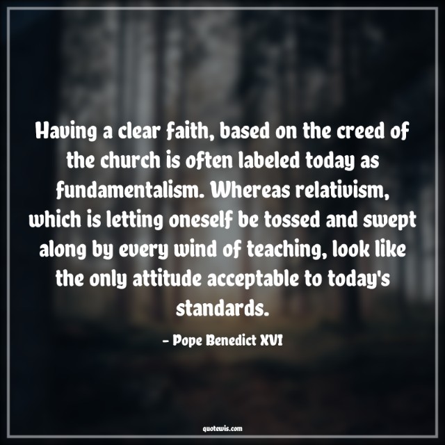 Having a clear faith, based on the creed of the church is often labeled today as fundamentalism. Whereas relativism, which is letting oneself be tossed and swept along by every wind of teaching, look like the only attitude acceptable to today's standards.