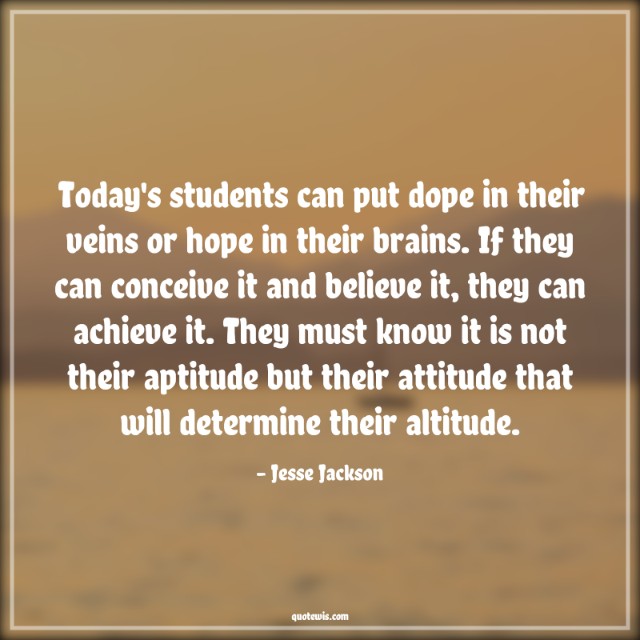 Today's students can put dope in their veins or hope in their brains. If they can conceive it and believe it, they can achieve it. They must know it is not their aptitude but their attitude that will determine their altitude.