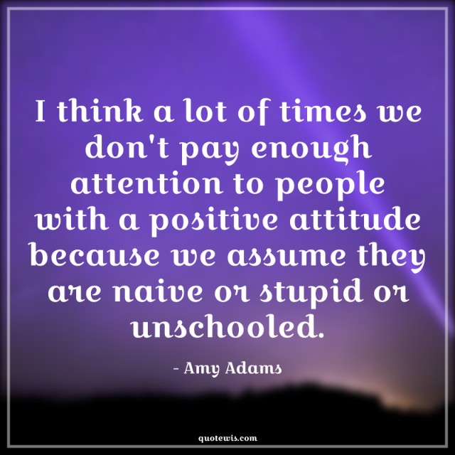 I think a lot of times we don't pay enough attention to people with a positive attitude because we assume they are naive or stupid or unschooled.