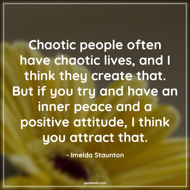 Chaotic people often have chaotic lives, and I think they create that. But if you try and have an inner peace and a positive attitude, I think you attract that.