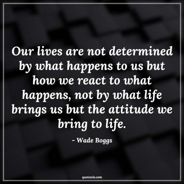 Our lives are not determined by what happens to us but how we react to what happens, not by what life brings us but the attitude we bring to life.