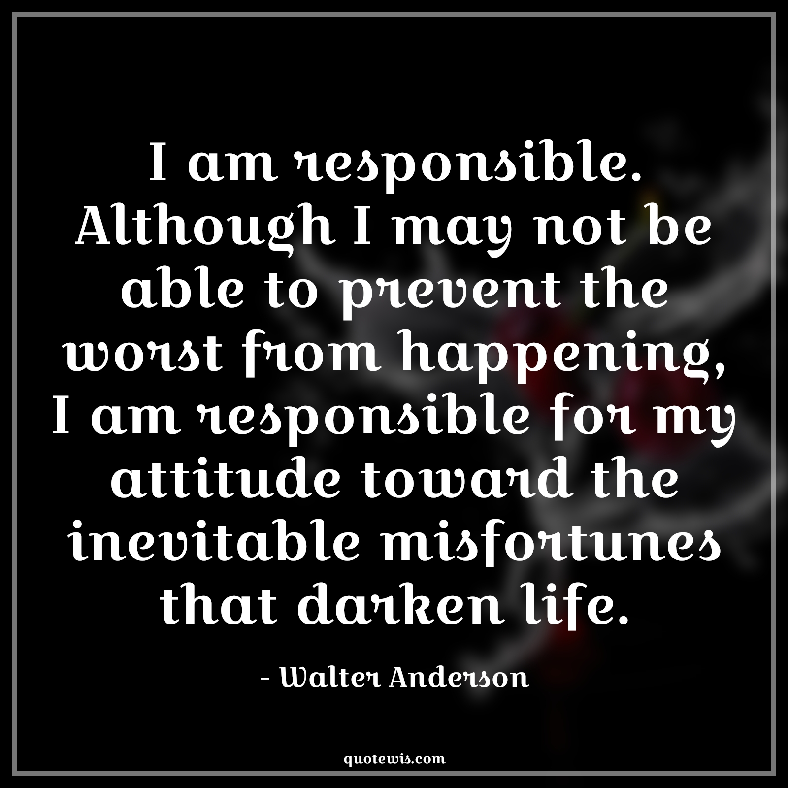 I am responsible. Although I may not be able to prevent the worst from happening, I am responsible for my attitude toward the inevitable misfortunes that darken life. - Walter Anderson Quotes |  Attitude Quotes,