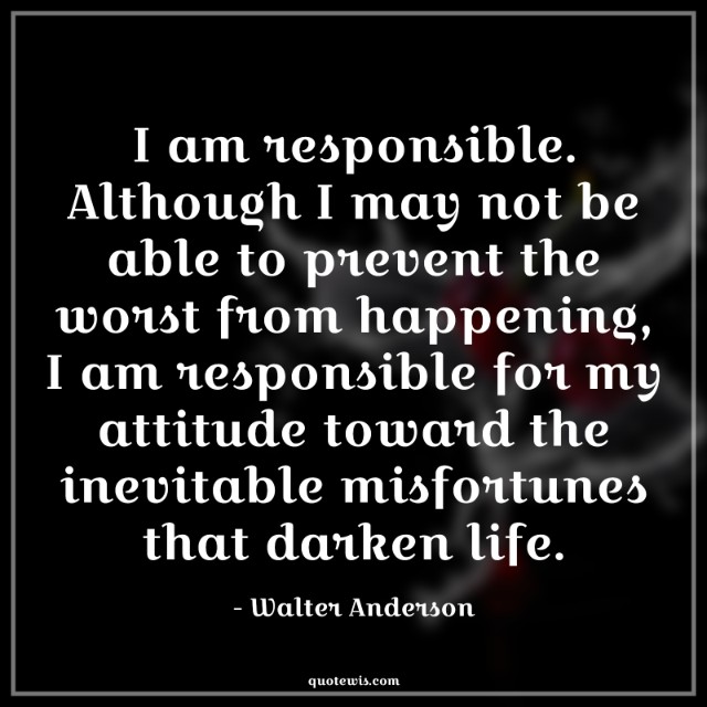 I am responsible. Although I may not be able to prevent the worst from happening, I am responsible for my attitude toward the inevitable misfortunes that darken life.
