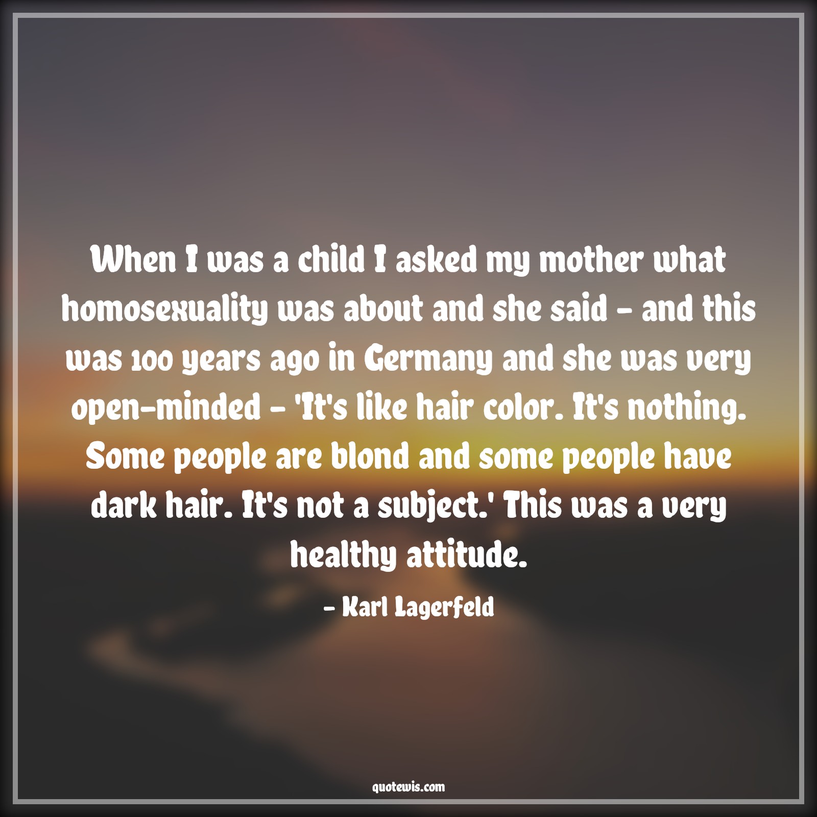 When I was a child I asked my mother what homosexuality was about and she said - and this was 100 years ago in Germany and she was very open-minded - 'It's like hair color. It's nothing. Some people are blond and some people have dark hair. It's not a subject.' This was a very healthy attitude. - Karl Lagerfeld Quotes |  Attitude Quotes,