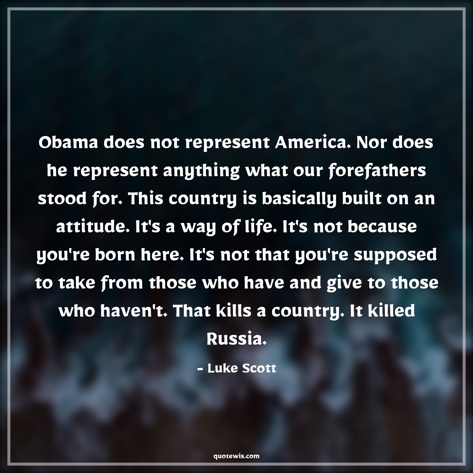 Obama does not represent America. Nor does he represent anything what our forefathers stood for. This country is basically built on an attitude. It's a way of life. It's not because you're born here. It's not that you're supposed to take from those who have and give to those who haven't. That kills a country. It killed Russia. - Luke Scott Quotes |  Attitude Quotes,