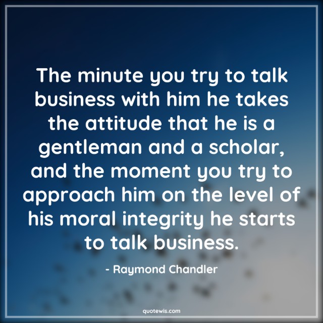 The minute you try to talk business with him he takes the attitude that he is a gentleman and a scholar, and the moment you try to approach him on the level of his moral integrity he starts to talk business.