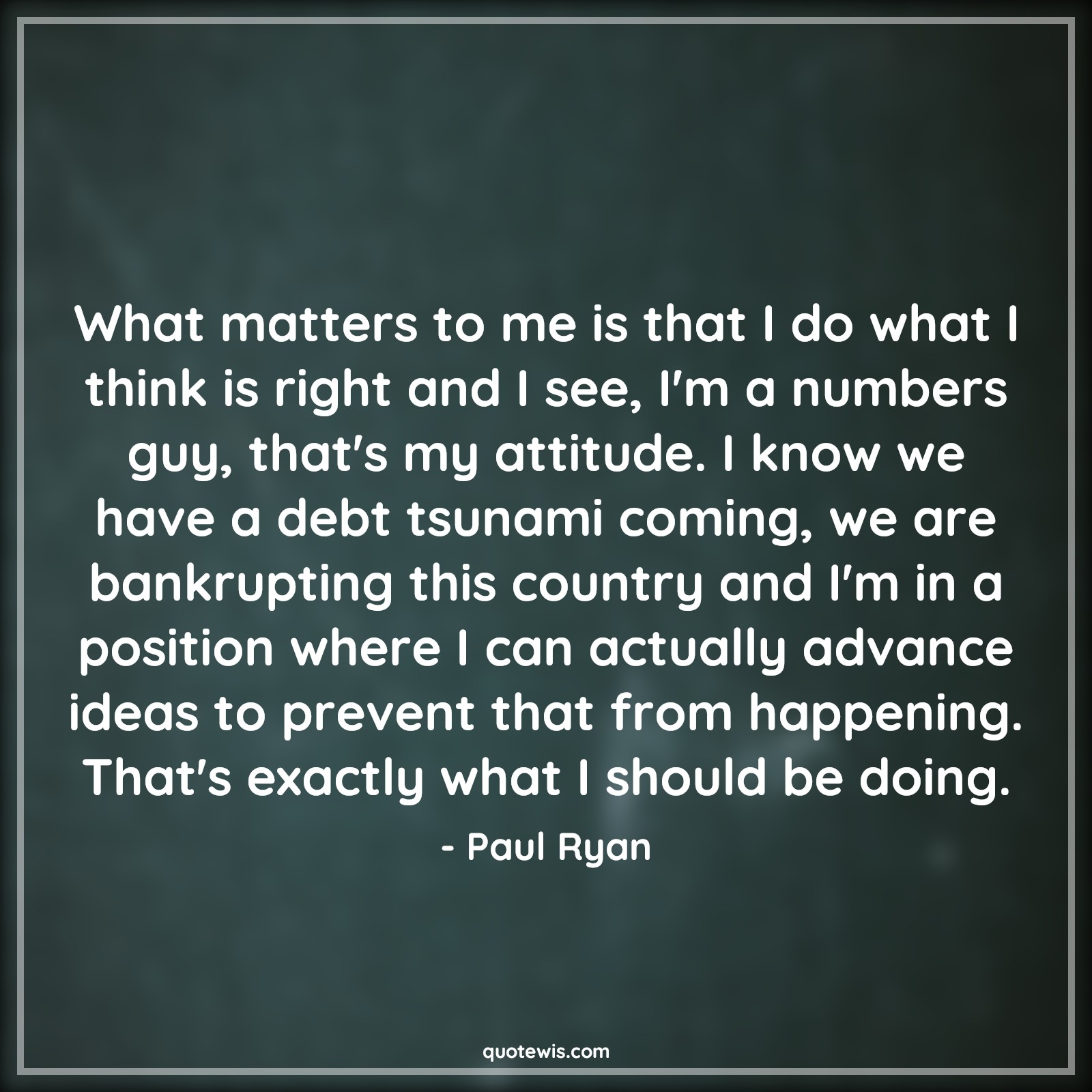 What matters to me is that I do what I think is right and I see, I'm a numbers guy, that's my attitude. I know we have a debt tsunami coming, we are bankrupting this country and I'm in a position where I can actually advance ideas to prevent that from happening. That's exactly what I should be doing. - Paul Ryan Quotes |  Attitude Quotes,