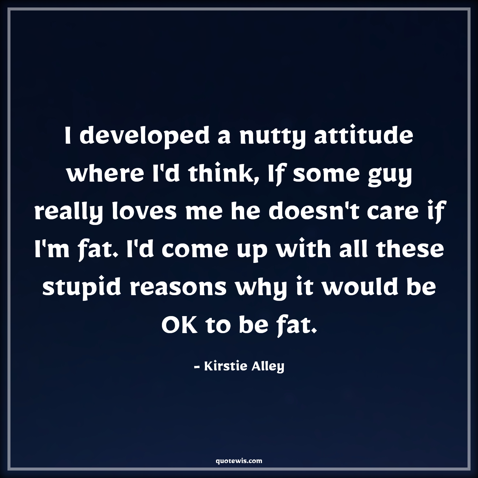 I developed a nutty attitude where I'd think, If some guy really loves me he doesn't care if I'm fat. I'd come up with all these stupid reasons why it would be OK to be fat. - Kirstie Alley Quotes |  Attitude Quotes,