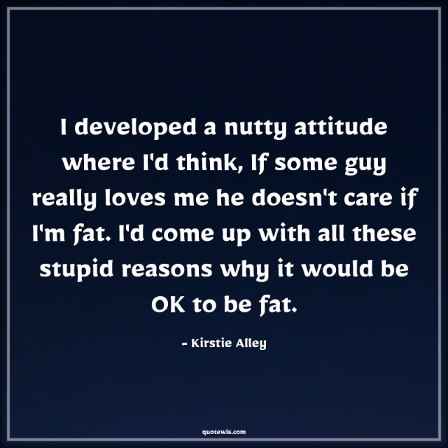 I developed a nutty attitude where I'd think, If some guy really loves me he doesn't care if I'm fat. I'd come up with all these stupid reasons why it would be OK to be fat.